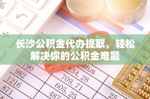 大竹长沙公积金代办提取，轻松解决你的公积金难题