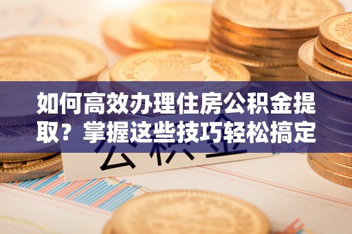 大竹如何高效办理住房公积金提取？掌握这些技巧轻松搞定