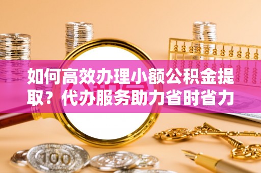大竹如何高效办理小额公积金提取？代办服务助力省时省力