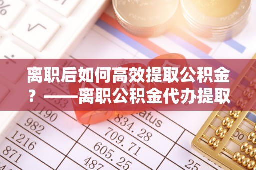 大竹离职后如何高效提取公积金？——离职公积金代办提取全流程解析