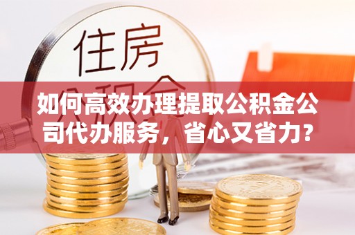 大竹如何高效办理提取公积金公司代办服务，省心又省力？