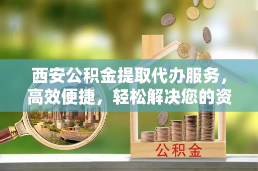 大竹西安公积金提取代办服务，高效便捷，轻松解决您的资金需求