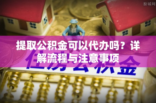 大竹提取公积金可以代办吗？详解流程与注意事项