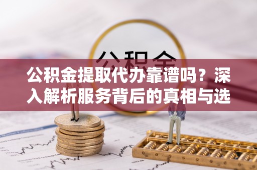 大竹公积金提取代办靠谱吗？深入解析服务背后的真相与选择指南