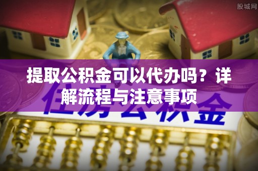 大竹提取公积金可以代办吗？详解流程与注意事项