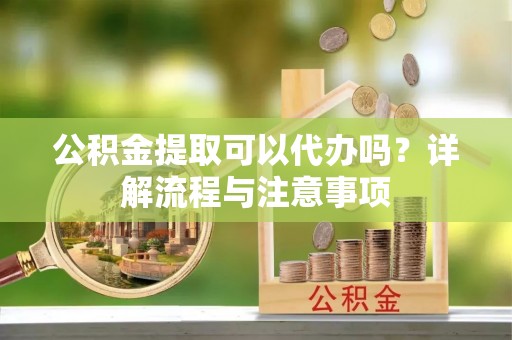 大竹公积金提取可以代办吗？详解流程与注意事项