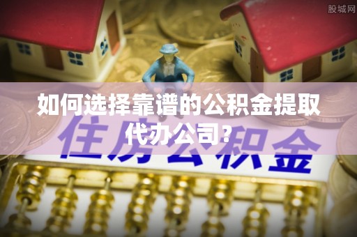 大竹如何选择靠谱的公积金提取代办公司？