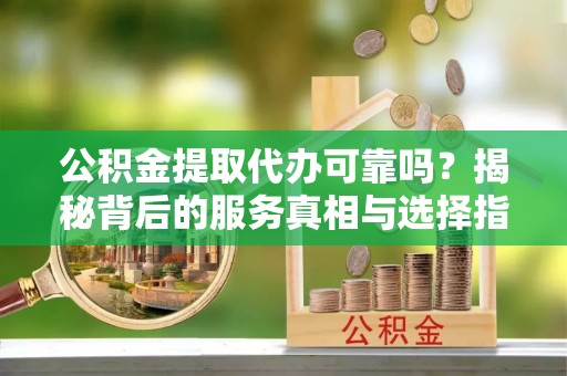 大竹公积金提取代办可靠吗？揭秘背后的服务真相与选择指南