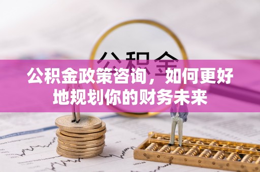 大竹公积金政策咨询，如何更好地规划你的财务未来
