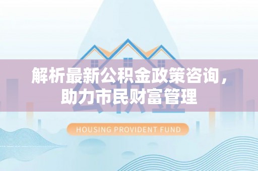 大竹解析最新公积金政策咨询，助力市民财富管理