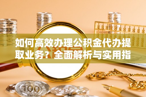 大竹如何高效办理公积金代办提取业务？全面解析与实用指南