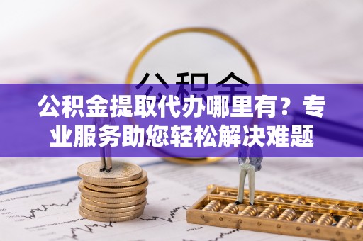 大竹公积金提取代办哪里有？专业服务助您轻松解决难题