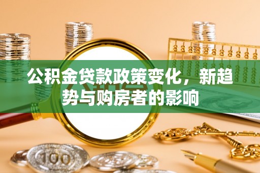 大竹公积金贷款政策变化，新趋势与购房者的影响