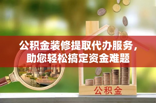 大竹公积金装修提取代办服务，助您轻松搞定资金难题