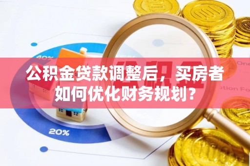 大竹公积金贷款调整后，买房者如何优化财务规划？