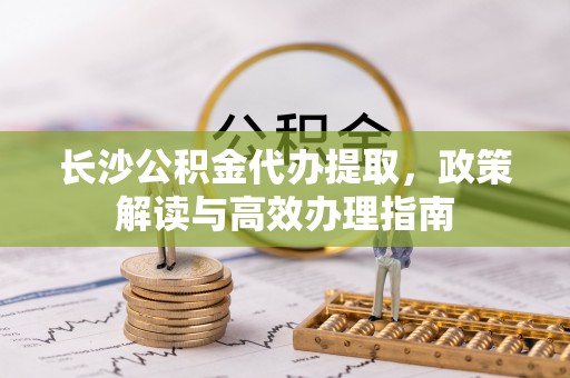大竹长沙公积金代办提取，政策解读与高效办理指南