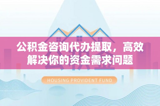 大竹公积金咨询代办提取，高效解决你的资金需求问题