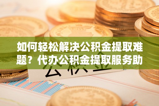 大竹如何轻松解决公积金提取难题？代办公积金提取服务助您一臂之力