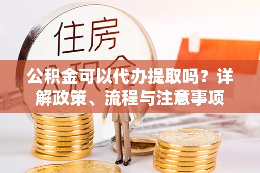 大竹公积金可以代办提取吗？详解政策、流程与注意事项