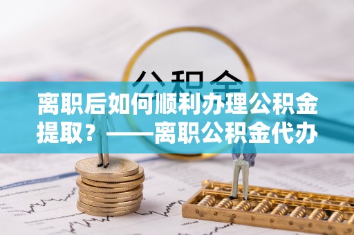 大竹离职后如何顺利办理公积金提取？——离职公积金代办提取全攻略