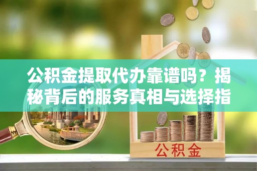 大竹公积金提取代办靠谱吗？揭秘背后的服务真相与选择指南