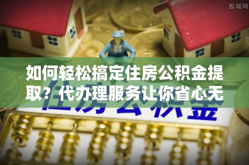 大竹如何轻松搞定住房公积金提取？代办理服务让你省心无忧