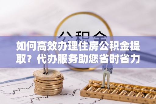 大竹如何高效办理住房公积金提取？代办服务助您省时省力