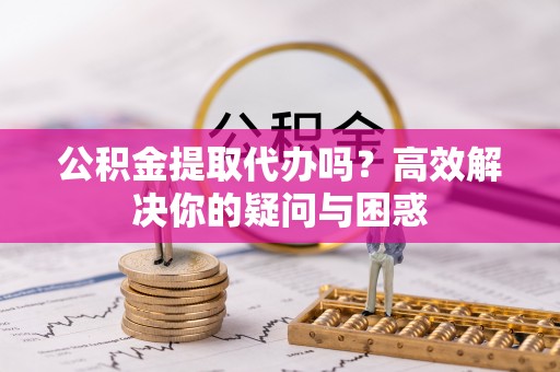 大竹公积金提取代办吗？高效解决你的疑问与困惑