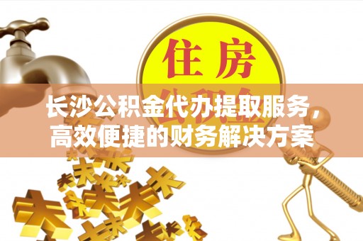 大竹长沙公积金代办提取服务，高效便捷的财务解决方案