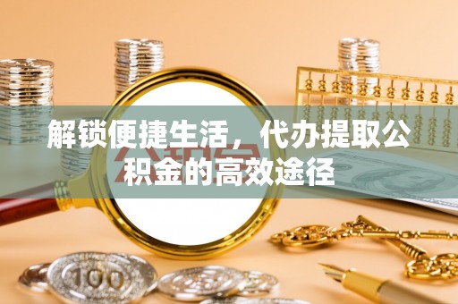 大竹解锁便捷生活，代办提取公积金的高效途径