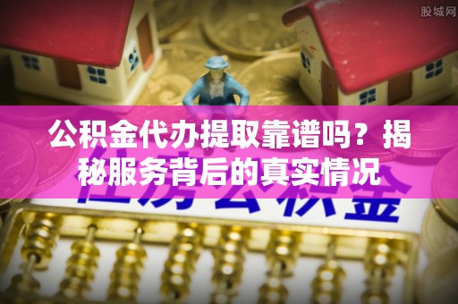大竹公积金代办提取靠谱吗？揭秘服务背后的真实情况