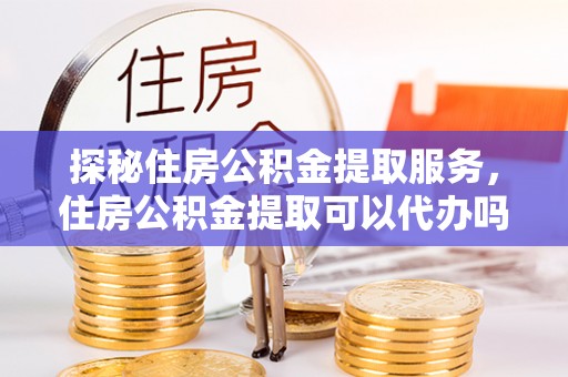 大竹探秘住房公积金提取服务，住房公积金提取可以代办吗的全方位解析