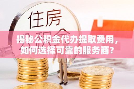 大竹揭秘公积金代办提取费用，如何选择可靠的服务商？