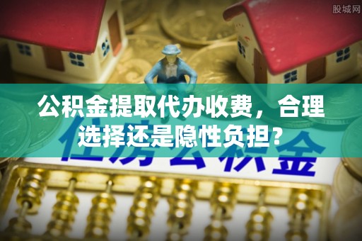 大竹公积金提取代办收费，合理选择还是隐性负担？