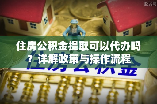 大竹住房公积金提取可以代办吗？详解政策与操作流程