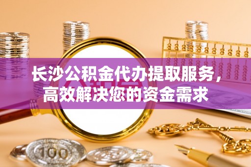 大竹长沙公积金代办提取服务，高效解决您的资金需求