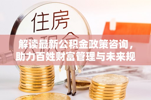 大竹解读最新公积金政策咨询，助力百姓财富管理与未来规划