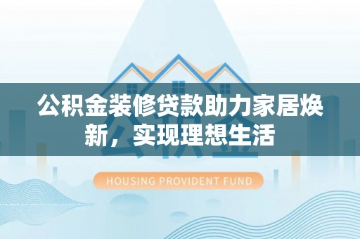大竹公积金装修贷款助力家居焕新，实现理想生活