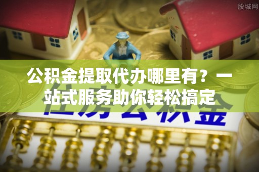大竹公积金提取代办哪里有？一站式服务助你轻松搞定