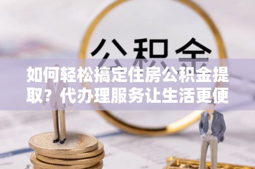 大竹如何轻松搞定住房公积金提取？代办理服务让生活更便捷！