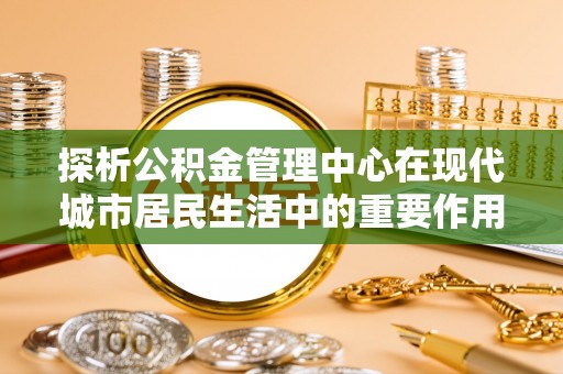 大竹探析公积金管理中心在现代城市居民生活中的重要作用