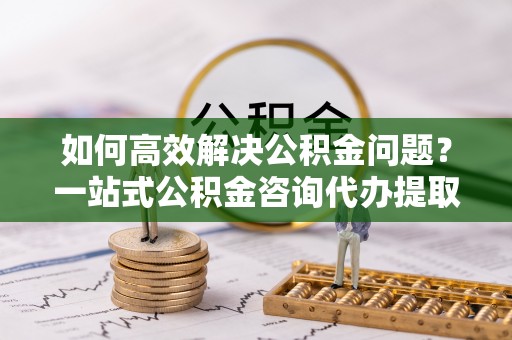 大竹如何高效解决公积金问题？一站式公积金咨询代办提取服务全解析