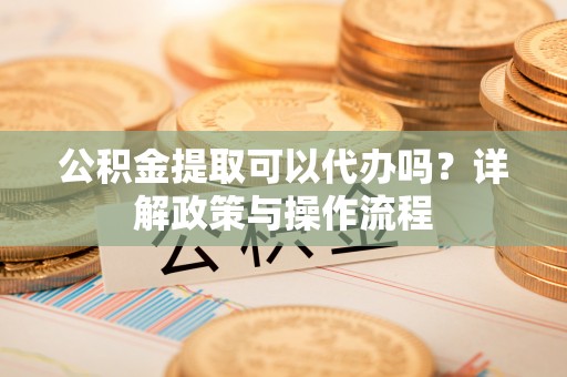 大竹公积金提取可以代办吗？详解政策与操作流程