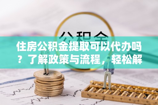 大竹住房公积金提取可以代办吗？了解政策与流程，轻松解决疑问