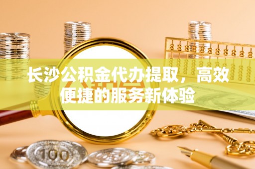 大竹长沙公积金代办提取，高效便捷的服务新体验
