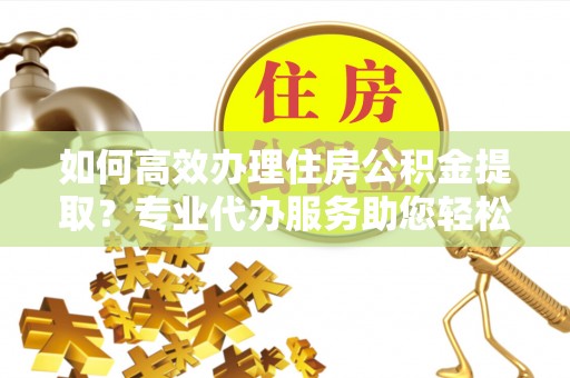 大竹如何高效办理住房公积金提取？专业代办服务助您轻松解决难题