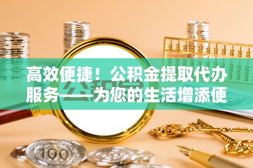 大竹高效便捷！公积金提取代办服务——为您的生活增添便利