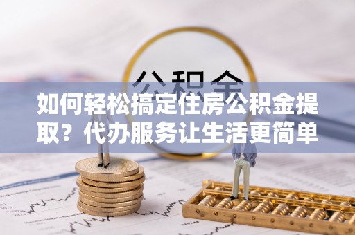 大竹如何轻松搞定住房公积金提取？代办服务让生活更简单