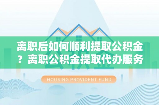 大竹离职后如何顺利提取公积金？离职公积金提取代办服务全解析