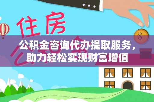 大竹公积金咨询代办提取服务，助力轻松实现财富增值